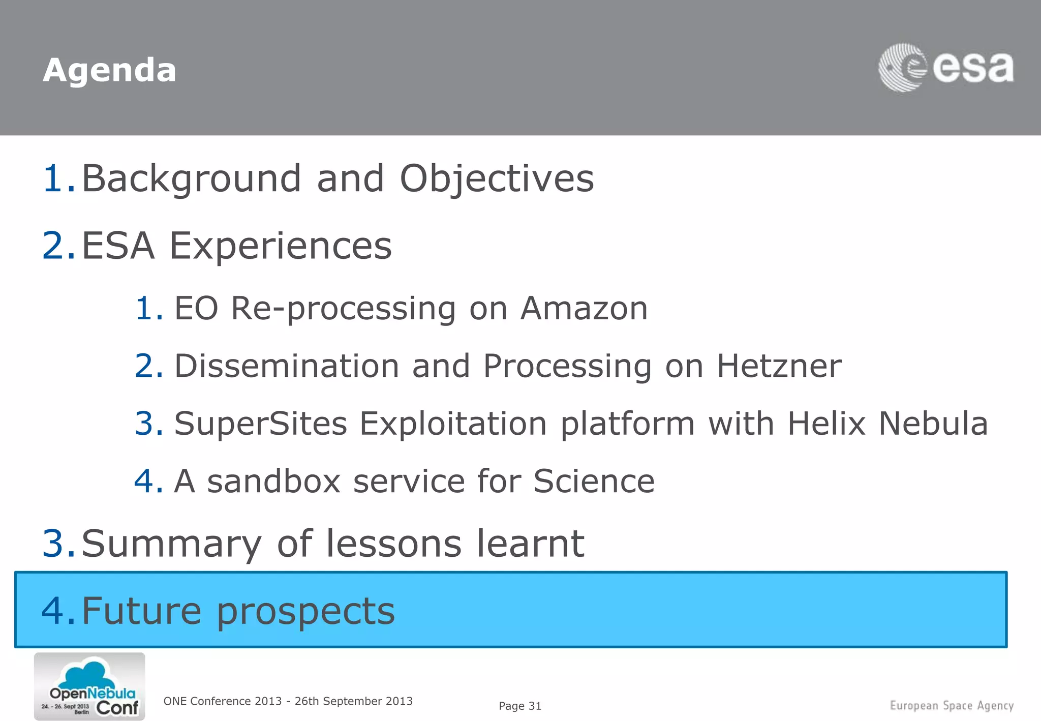 Page 31ONE Conference 2013 - 26th September 2013
Agenda
1.Background and Objectives
2.ESA Experiences
1. EO Re-processing on Amazon
2. Dissemination and Processing on Hetzner
3. SuperSites Exploitation platform with Helix Nebula
4. A sandbox service for Science
3.Summary of lessons learnt
4.Future prospects
 