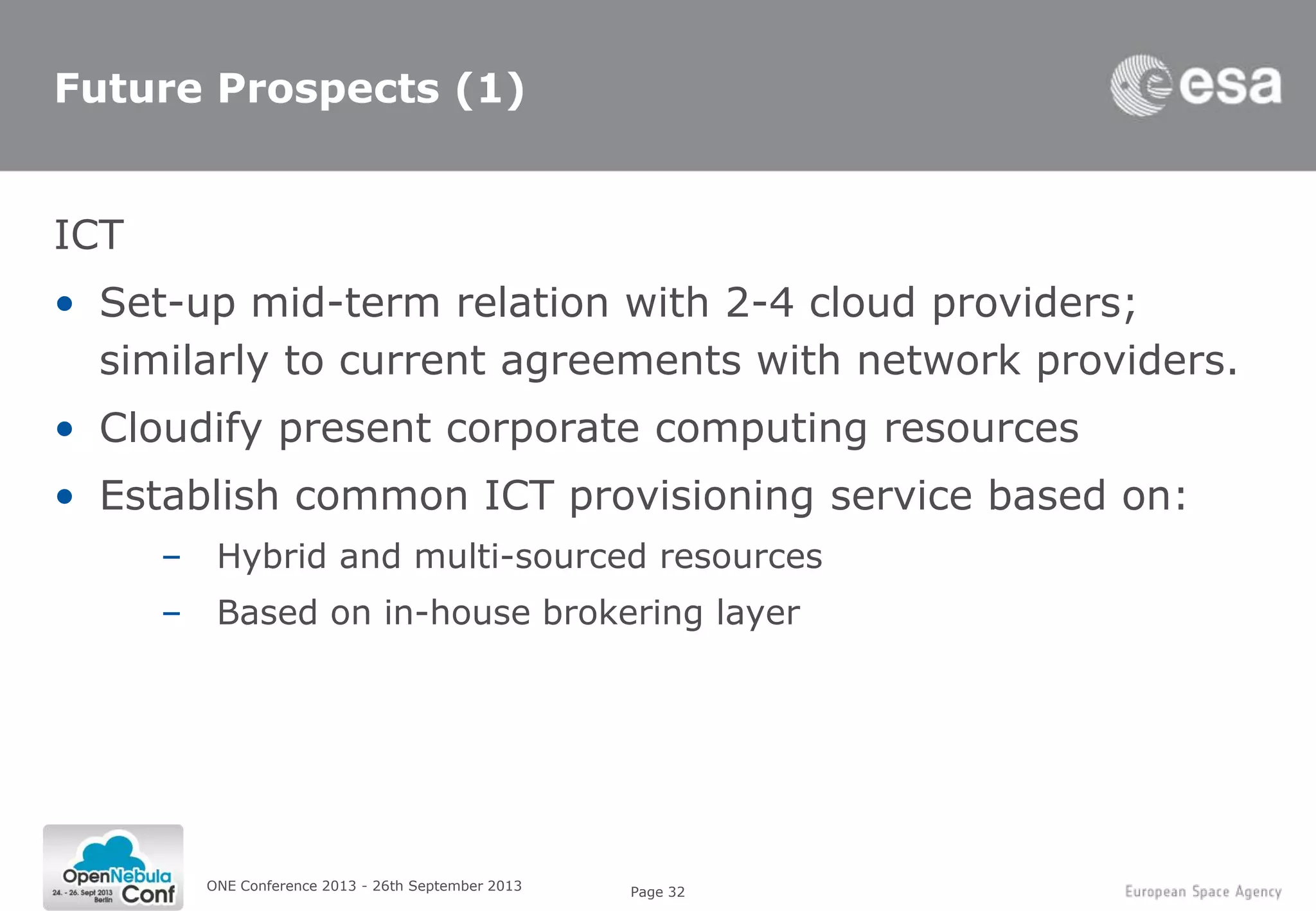 Page 32
Future Prospects (1)
ICT
• Set-up mid-term relation with 2-4 cloud providers;
similarly to current agreements with network providers.
• Cloudify present corporate computing resources
• Establish common ICT provisioning service based on:
– Hybrid and multi-sourced resources
– Based on in-house brokering layer
ONE Conference 2013 - 26th September 2013
 