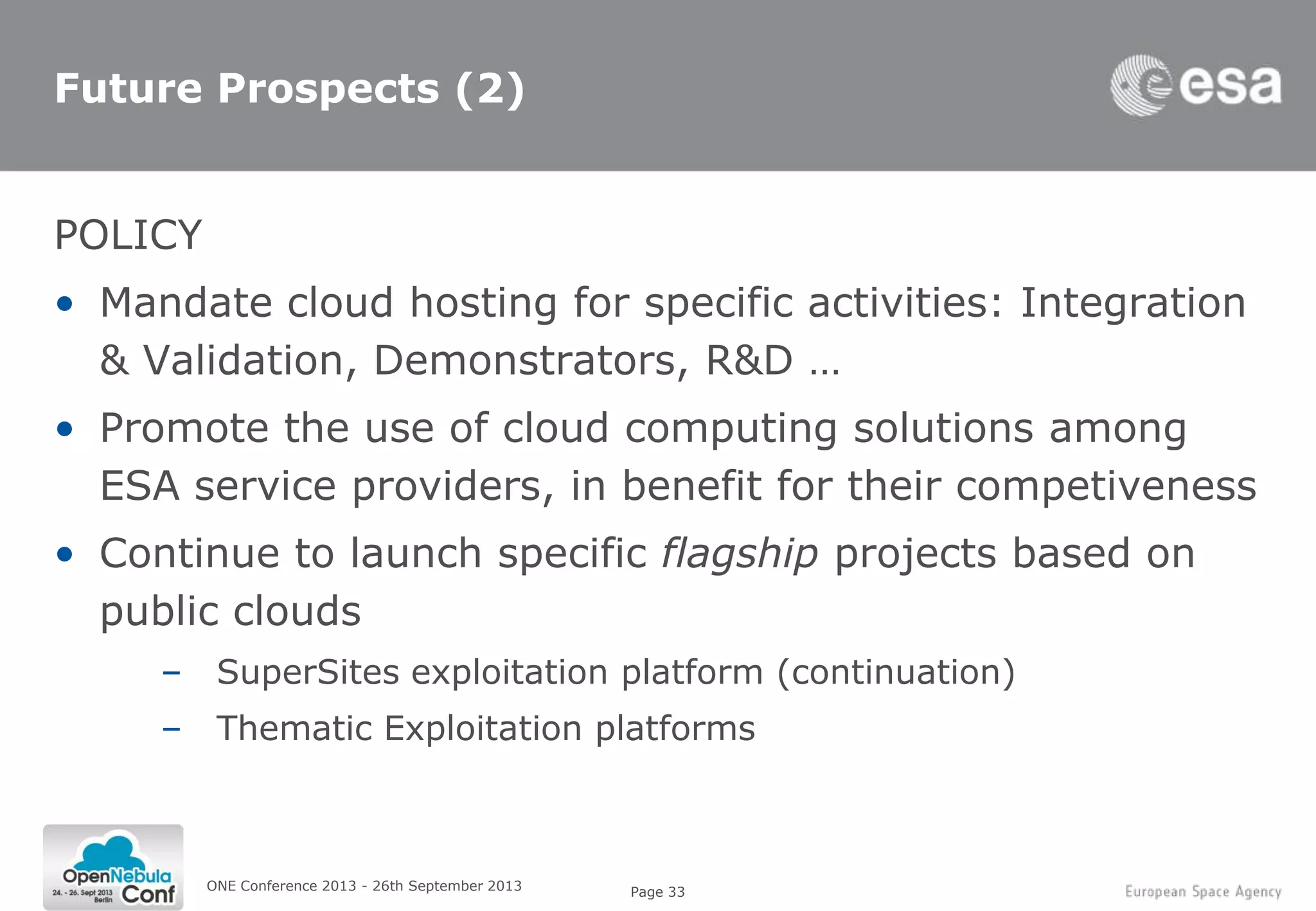 Page 33
Future Prospects (2)
POLICY
• Mandate cloud hosting for specific activities: Integration
& Validation, Demonstrators, R&D …
• Promote the use of cloud computing solutions among
ESA service providers, in benefit for their competiveness
• Continue to launch specific flagship projects based on
public clouds
– SuperSites exploitation platform (continuation)
– Thematic Exploitation platforms
ONE Conference 2013 - 26th September 2013
 