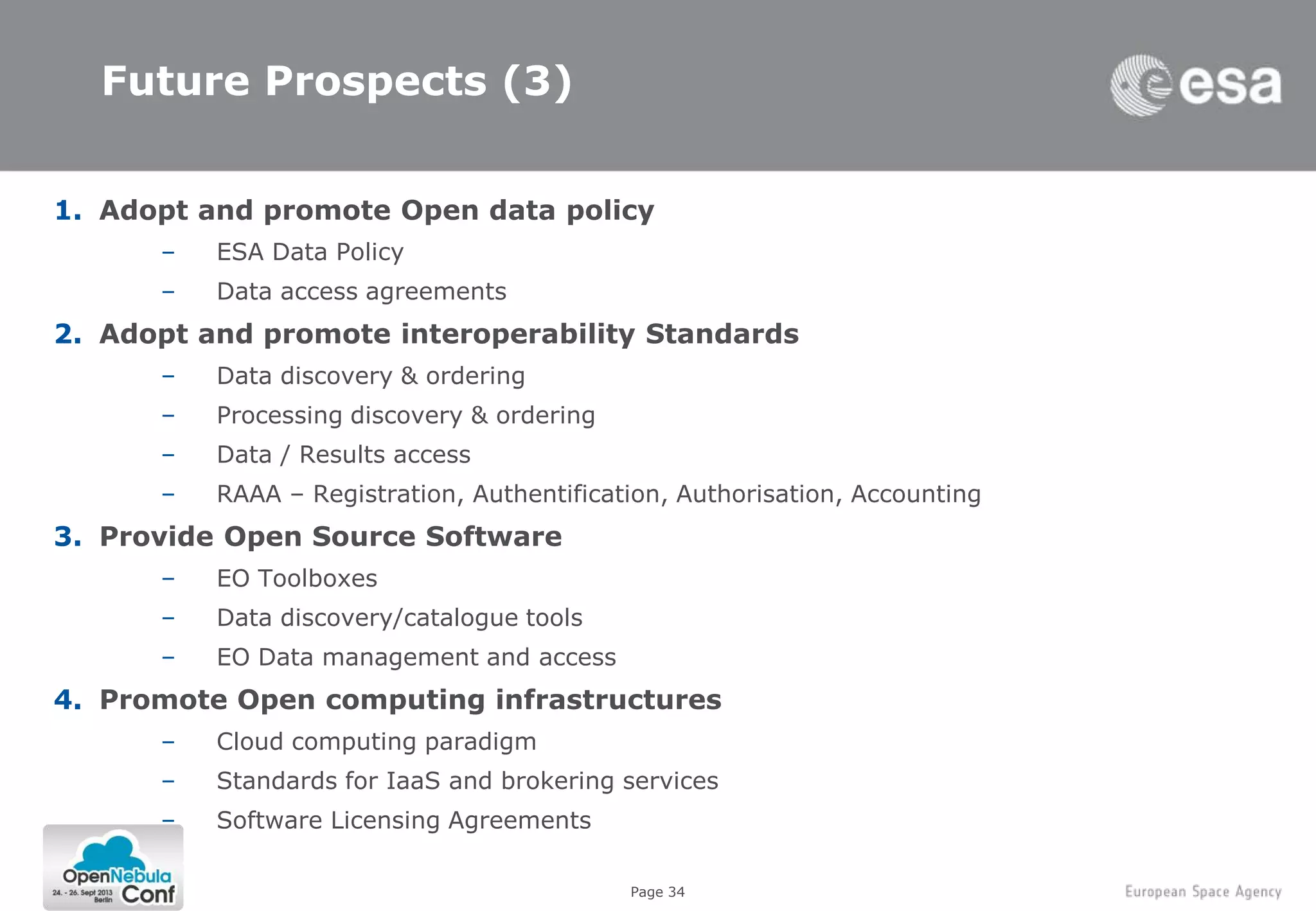 Page 34
Future Prospects (3)
1. Adopt and promote Open data policy
– ESA Data Policy
– Data access agreements
2. Adopt and promote interoperability Standards
– Data discovery & ordering
– Processing discovery & ordering
– Data / Results access
– RAAA – Registration, Authentification, Authorisation, Accounting
3. Provide Open Source Software
– EO Toolboxes
– Data discovery/catalogue tools
– EO Data management and access
4. Promote Open computing infrastructures
– Cloud computing paradigm
– Standards for IaaS and brokering services
– Software Licensing Agreements
 