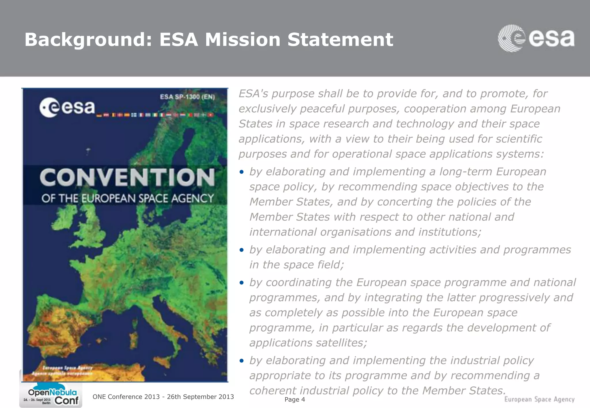 Page 4
Background: ESA Mission Statement
ESA's purpose shall be to provide for, and to promote, for
exclusively peaceful purposes, cooperation among European
States in space research and technology and their space
applications, with a view to their being used for scientific
purposes and for operational space applications systems:
• by elaborating and implementing a long-term European
space policy, by recommending space objectives to the
Member States, and by concerting the policies of the
Member States with respect to other national and
international organisations and institutions;
• by elaborating and implementing activities and programmes
in the space field;
• by coordinating the European space programme and national
programmes, and by integrating the latter progressively and
as completely as possible into the European space
programme, in particular as regards the development of
applications satellites;
• by elaborating and implementing the industrial policy
appropriate to its programme and by recommending a
coherent industrial policy to the Member States.ONE Conference 2013 - 26th September 2013
 