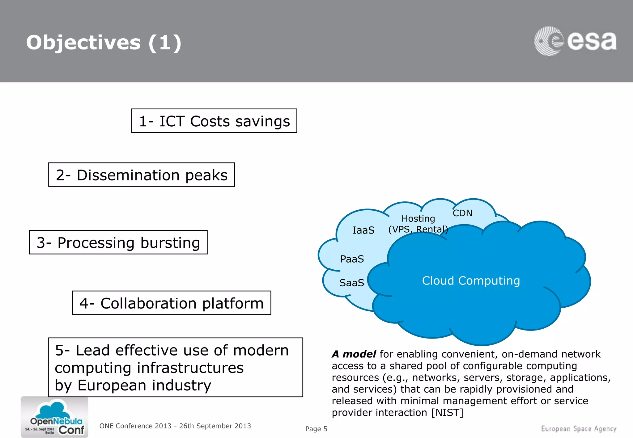 Page 5
Objectives (1)
ONE Conference 2013 - 26th September 2013
3- Processing bursting
2- Dissemination peaks
1- ICT Costs savings
4- Collaboration platform
Cloud Computing
IaaS
SaaS
Hosting
(VPS, Rental)
CDN
PaaS
A model for enabling convenient, on-demand network
access to a shared pool of configurable computing
resources (e.g., networks, servers, storage, applications,
and services) that can be rapidly provisioned and
released with minimal management effort or service
provider interaction [NIST]
5- Lead effective use of modern
computing infrastructures
by European industry
 