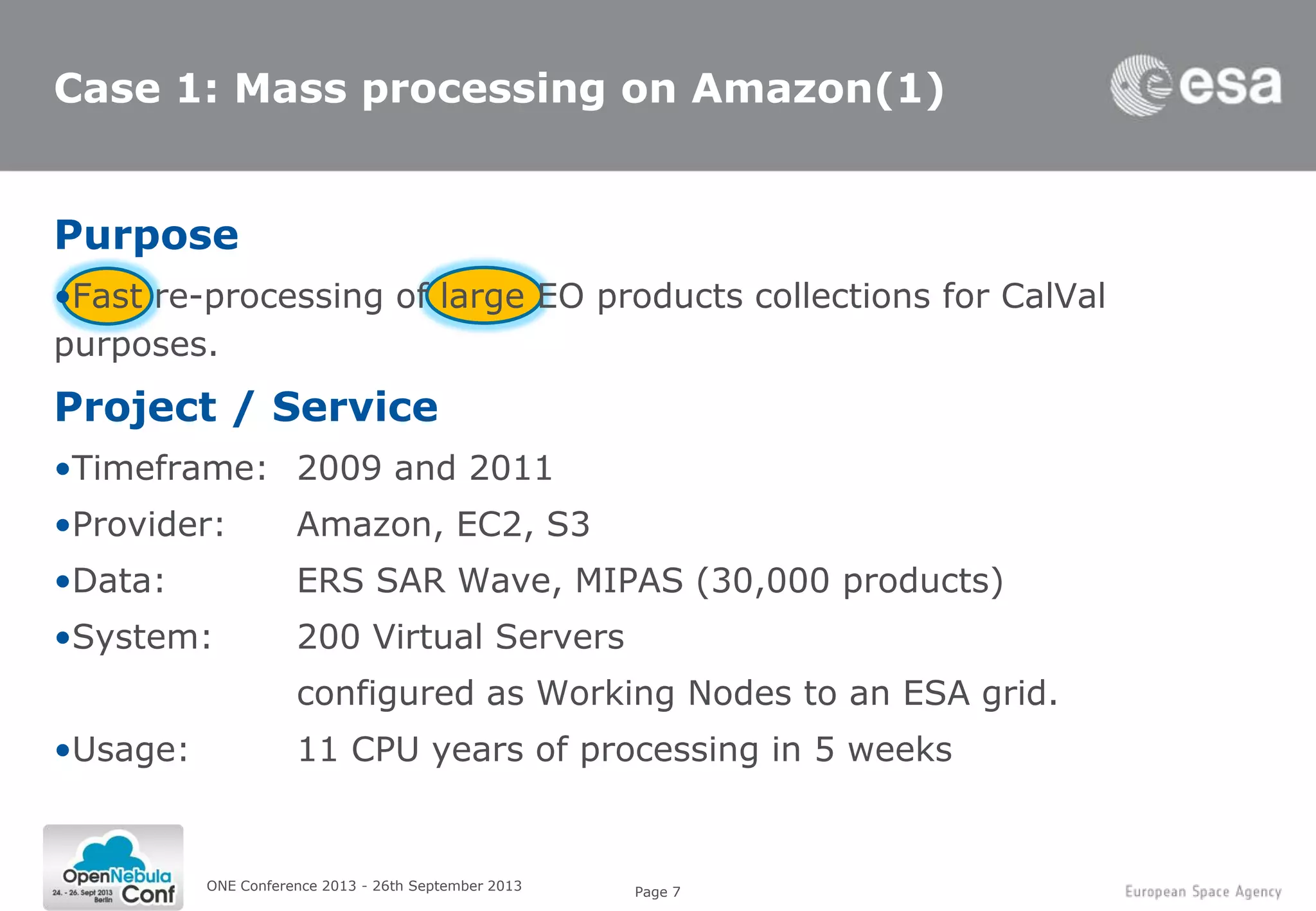 Page 7
Case 1: Mass processing on Amazon(1)
Purpose
•Fast re-processing of large EO products collections for CalVal
purposes.
Project / Service
•Timeframe: 2009 and 2011
•Provider: Amazon, EC2, S3
•Data: ERS SAR Wave, MIPAS (30,000 products)
•System: 200 Virtual Servers
configured as Working Nodes to an ESA grid.
•Usage: 11 CPU years of processing in 5 weeks
ONE Conference 2013 - 26th September 2013
 