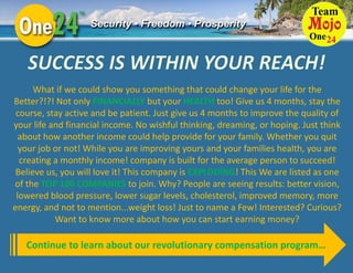 What if we could show you something that could change your life for the
Better?!?! Not only FINANCIALLY but your HEALTH too! Give us 4 months, stay the
 course, stay active and be patient. Just give us 4 months to improve the quality of
your life and financial income. No wishful thinking, dreaming, or hoping. Just think
  about how another income could help provide for your family. Whether you quit
  your job or not! While you are improving yours and your families health, you are
  creating a monthly income! company is built for the average person to succeed!
 Believe us, you will love it! This company is EXPLODING! This We are listed as one
of the TOP 100 COMPANIES to join. Why? People are seeing results: better vision,
 lowered blood pressure, lower sugar levels, cholesterol, improved memory, more
energy, and not to mention...weight loss! Just to name a Few! Interested? Curious?
           Want to know more about how you can start earning money?

   Continue to learn about our revolutionary compensation program…
 