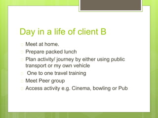 Day in a life of client B 
 Meet at home. 
 Prepare packed lunch 
 Plan activity/ journey by either using public 
transport or my own vehicle 
 One to one travel training 
 Meet Peer group 
 Access activity e.g. Cinema, bowling or Pub 
 