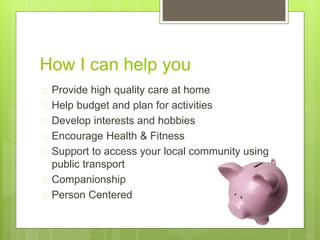 How I can help you 
 Provide high quality care at home 
 Help budget and plan for activities 
 Develop interests and hobbies 
 Encourage Health & Fitness 
 Support to access your local community using 
public transport 
 Companionship 
 Person Centered 
 