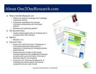 About One2OneResearch.com
 What is One2OneResearch.com
     Platform for experts to leverage their knowledge
     to generate revenue
     A business marketplace that connects
     information professionals with information
     seekers
     Marketing and networking platform
 Our Business Vision
     Create multiple opportunities for professionals to
     succeed & grow their business
 Based in
     Maryland, U.S.
 Executive Team
     Ashish Jain (CEO & Founder): Entrepreneur in
     online businesses with several years of
     experience in marketing and managing software
     based products
     Ratika Garg (Co-Founder & CIO): Broad
     business experience with established companies
     as well as start-up environments in the area of
     business research and consulting
     Arvind Jain (V.P. Business Development): A
     marketing and finance veteran with several
     successful ventures under his belt

                                 Copyright One2OneResearch.com 2008-2009
 