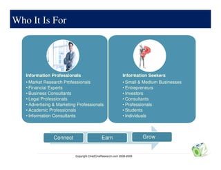 Who It Is For




   Information Professionals                               Information Seekers
   • Market Research Professionals                         • Small & Medium Businesses
   • Financial Experts                                     • Entrepreneurs
   • Business Consultants                                  • Investors
   • Legal Professionals                                   • Consultants
   • Advertising & Marketing Professionals                 • Professionals
   • Academic Professionals                                • Students
   • Information Consultants                               • Individuals



                Connect                     Earn                     Grow


                           Copyright One2OneResearch.com 2008-2009
 