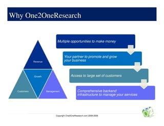 Why One2OneResearch
Why
    One2OneResearch


                                Multiple opportunities to make money



                                      Your partner to promote and grow
              Revenue                 your business



              Growth                        Access to large set of customers



  Customers             Management                Comprehensive backend
                                                  infrastructure to manage your services




                               Copyright One2OneResearch.com 2008-2009
 