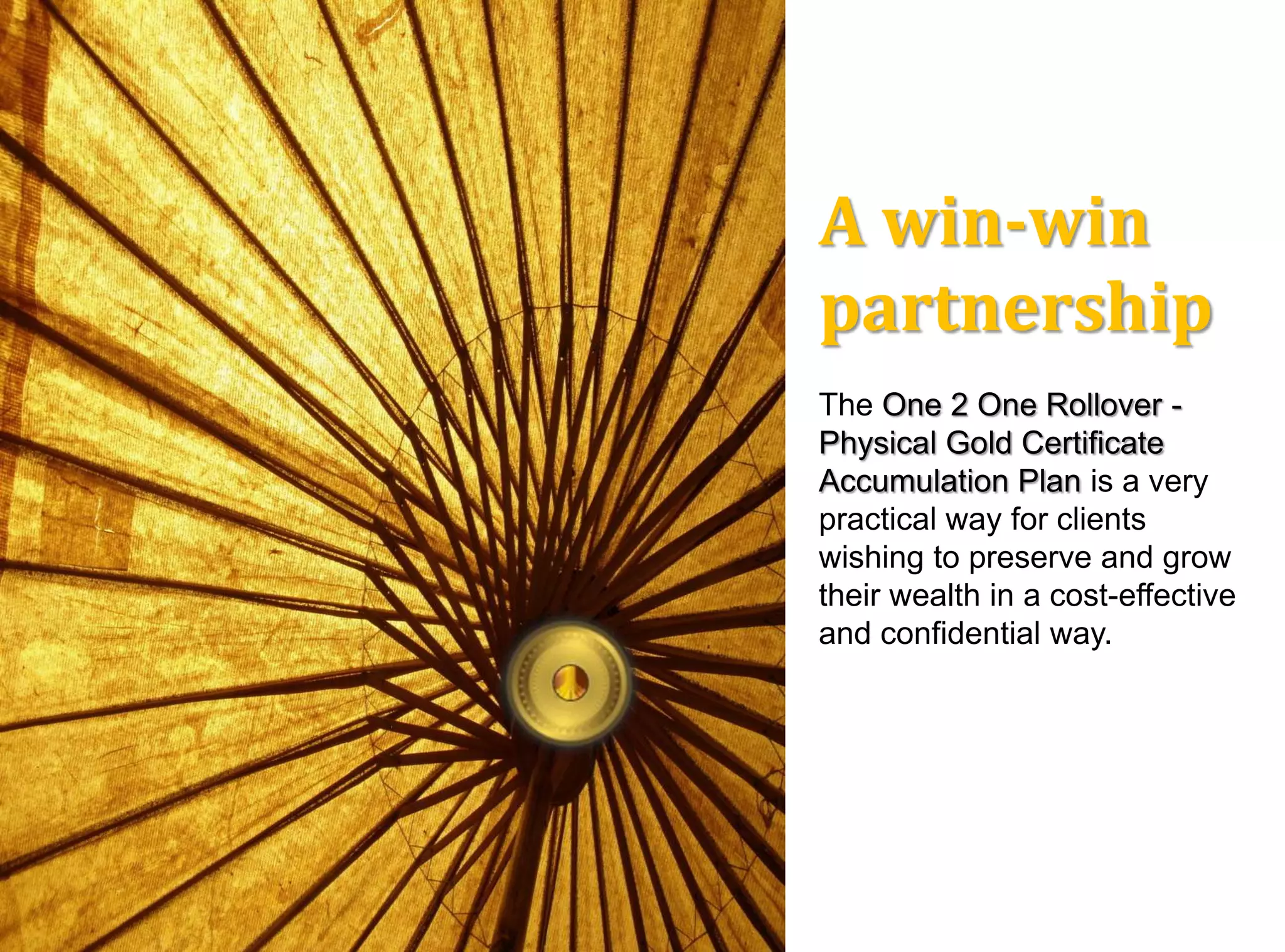 A win-win
partnership
The One 2 One Rollover -
Physical Gold Certificate
Accumulation Plan is a very
practical way for clients
wishing to preserve and grow
their wealth in a cost-effective
and confidential way.
 