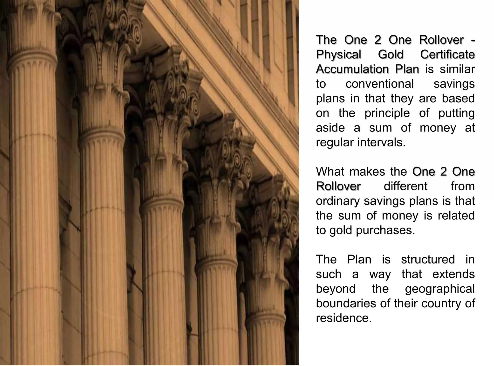 The One 2 One Rollover -
Physical Gold Certificate
Accumulation Plan is similar
to   conventional     savings
plans in that they are based
on the principle of putting
aside a sum of money at
regular intervals.

What makes the One 2 One
Rollover     different   from
ordinary savings plans is that
the sum of money is related
to gold purchases.

The Plan is structured in
such a way that extends
beyond the geographical
boundaries of their country of
residence.
 