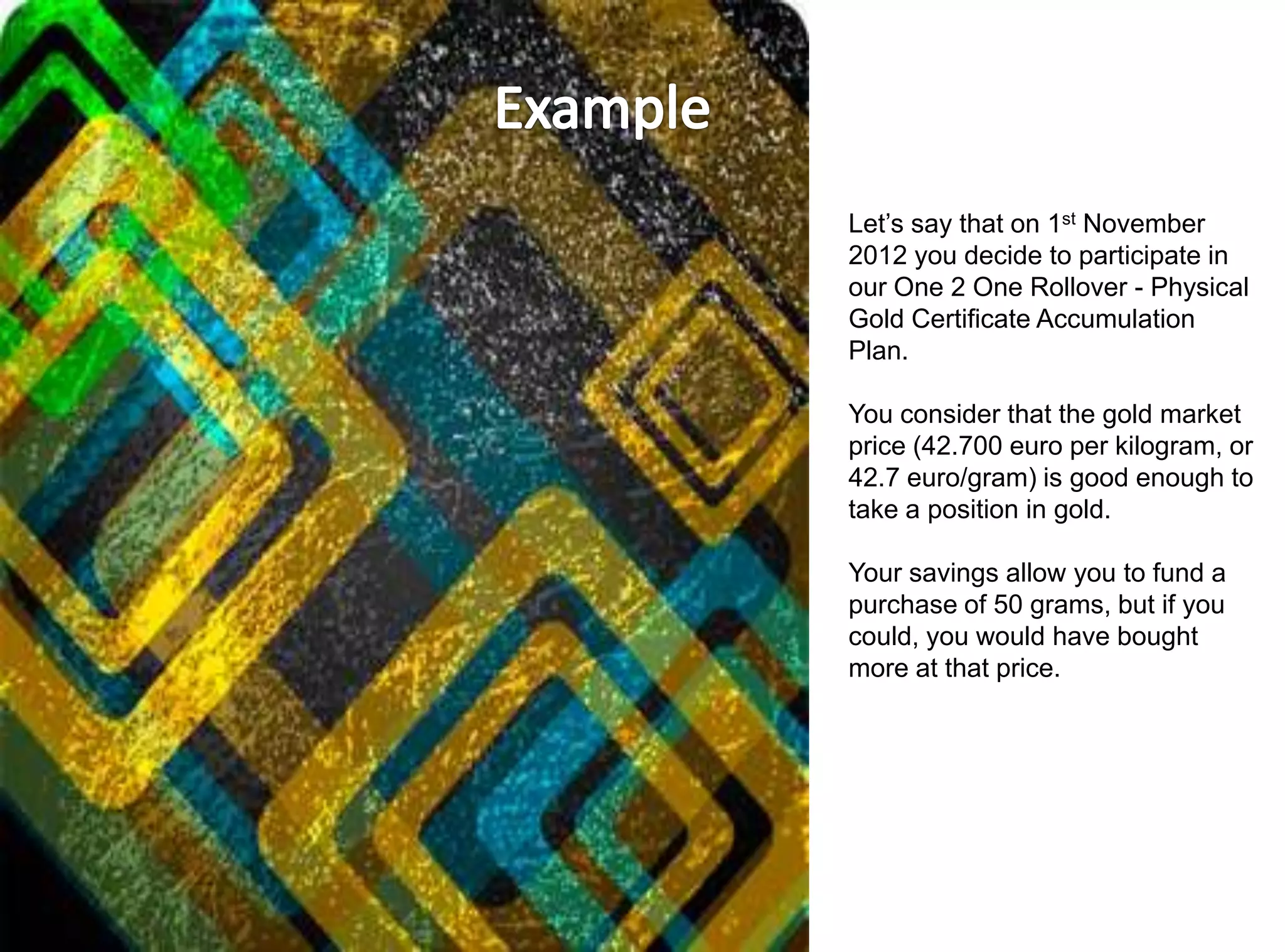 Let’s say that on 1st November
2012 you decide to participate in
our One 2 One Rollover - Physical
Gold Certificate Accumulation
Plan.

You consider that the gold market
price (42.700 euro per kilogram, or
42.7 euro/gram) is good enough to
take a position in gold.

Your savings allow you to fund a
purchase of 50 grams, but if you
could, you would have bought
more at that price.
 