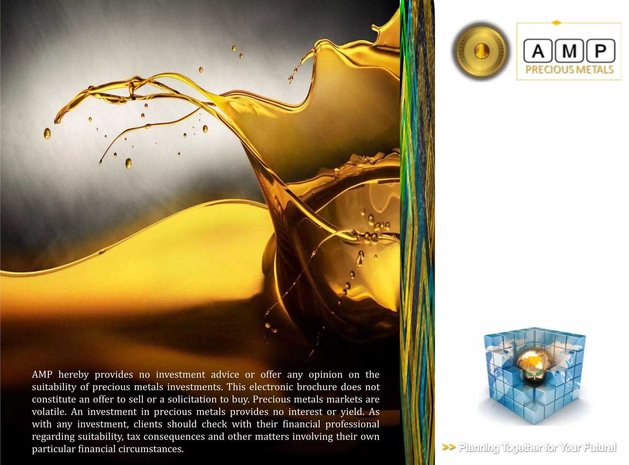 AMP hereby provides no investment advice or offer any opinion on the
suitability of precious metals investments. This electronic brochure does not
constitute an offer to sell or a solicitation to buy. Precious metals markets are
volatile. An investment in precious metals provides no interest or yield. As
with any investment, clients should check with their financial professional
regarding suitability, tax consequences and other matters involving their own
particular financial circumstances.                                                 >>
 
