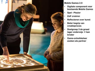 Mobile Games 2.0
• Digitale component voor
bestaande Mobile Games
• Spel - Plezier
• Zelf creëren
• Reflecteren over kunst
• Beter begrip van
creatieproces
• Doelgroep 3 de graad
lager onderwijs  kan
breder
• Game-ontwikkelaar
zoeken als partner
 