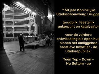‘150 jaar Koninklijke
Stadsschouwburg Brugge
terugblik, feestelijk
ankerpunt en katalysator
voor de verdere
ontwikkeling als open huis
binnen het omliggende
creatieve kwartier - de
Stadsrepubliek.
Toen Top – Down –
Nu Bottom - up
 