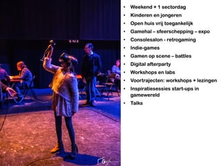 • Weekend + 1 sectordag
• Kinderen en jongeren
• Open huis vrij toegankelijk
• Gamehal – sfeerschepping – expo
• Consolesalon - retrogaming
• Indie-games
• Gamen op scene – battles
• Digital afterparty
• Workshops en labs
• Voortrajecten: workshops + lezingen
• Inspiratiesessies start-ups in
gamewereld
• Talks
 