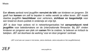 www.jeugdfilm.be
Missie
Een divers aanbod rond jeugdfilm verruimt de blik van kinderen en jongeren. Dit
geeft hen kansen om zelf te bepalen in welke wereld ze willen leven. JEF maakt
daartoe jeugdfilm beschikbaar voor vertoners, zichtbaar en toegankelijk voor
een breed en divers publiek in onderwijs en vrije tijd.
JEF is door haar actieve rol in netwerkorganisaties het aanspreekpunt rond
jeugdfilm voor beleidsmakers en de (inter)nationale filmsector. Bij JEF vinden
kinderen en jongeren een plek om samen film te creëren, te beleven en kritisch te
bekijken. JEF zet doorheen de werking 'voor en door jongeren' centraal.
(JEF is de fusie van Lessen in het donker, Jekino distributie, Jekino educatie en Het Jeugdfilmfestival)
 
