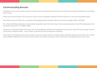 Communicating Bonuses
Deciding how to communicate bonuses to workers is just as important to ensuring a bonus scheme is successful and effective as deciding
what to give.
If they are communicated in the wrong way, what can be a sizeable investment for the company can end up having little impact.
The research shows that few are concerned with being personally handed their bonus by their manager (13%) or MD (9%).
But, while potentially problematic, bosses being transparent about the size or type of bonus being received by all of the employees in the
company was key for 1 in 5 (20%) workers.
However, in companies where bonus sizes vary, many employers will feel that divulging the exact bonus value that every worker receives
could have a negative effect – and actually cause rifts and rows amongst the workforce.
So this level of transparency about the variations in bonuses is best saved for schemes where all workers will receive an equal sum, or those
where different departments and teams receive items or activities as rewards, which have a less immediately obvious cash value.
 
