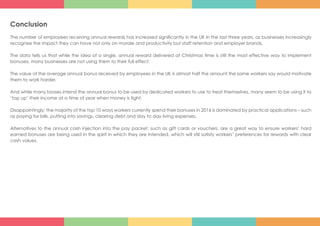 Conclusion
The number of employees receiving annual rewards has increased significantly in the UK in the last three years, as businesses increasingly
recognise the impact they can have not only on morale and productivity but staff retention and employer brands.
The data tells us that while the idea of a single, annual reward delivered at Christmas time is still the most effective way to implement
bonuses, many businesses are not using them to their full effect.
The value of the average annual bonus received by employees in the UK is almost half the amount the same workers say would motivate
them to work harder.
And while many bosses intend the annual bonus to be used by dedicated workers to use to treat themselves, many seem to be using it to
‘top up’ their income at a time of year when money is tight.
Disappointingly, the majority of the top 10 ways workers currently spend their bonuses in 2016 is dominated by practical applications – such
as paying for bills, putting into savings, clearing debt and day to day living expenses.
Alternatives to the annual cash injection into the pay packet, such as gift cards or vouchers, are a great way to ensure workers’ hard
earned bonuses are being used in the spirit in which they are intended, which will still satisfy workers’ preferences for rewards with clear
cash values.
 