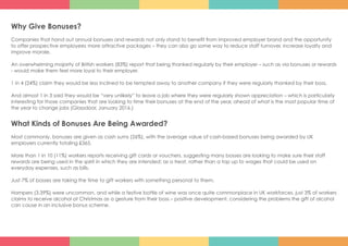 Why Give Bonuses?
Companies that hand out annual bonuses and rewards not only stand to benefit from improved employer brand and the opportunity
to offer prospective employees more attractive packages – they can also go some way to reduce staff turnover, increase loyalty and
improve morale.
An overwhelming majority of British workers (83%) report that being thanked regularly by their employer – such as via bonuses or rewards
- would make them feel more loyal to their employer.
1 in 4 (24%) claim they would be less inclined to be tempted away to another company if they were regularly thanked by their boss.
And almost 1 in 3 said they would be “very unlikely” to leave a job where they were regularly shown appreciation – which is particularly
interesting for those companies that are looking to time their bonuses at the end of the year, ahead of what is the most popular time of
the year to change jobs (Glassdoor, January 2016.)
What Kinds of Bonuses Are Being Awarded?
Most commonly, bonuses are given as cash sums (26%), with the average value of cash-based bonuses being awarded by UK
employers currently totaling £365.
More than 1 in 10 (11%) workers reports receiving gift cards or vouchers, suggesting many bosses are looking to make sure their staff
rewards are being used in the spirit in which they are intended: as a treat, rather than a top up to wages that could be used on
everyday expenses, such as bills.
Just 7% of bosses are taking the time to gift workers with something personal to them.
Hampers (3.39%) were uncommon, and while a festive bottle of wine was once quite commonplace in UK workforces, just 3% of workers
claims to receive alcohol at Christmas as a gesture from their boss – positive development, considering the problems the gift of alcohol
can cause in an inclusive bonus scheme.
 