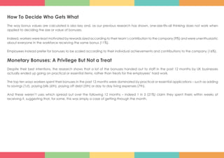 How To Decide Who Gets What
The way bonus values are calculated is also key and, as our previous research has shown, one-size-fits-all thinking does not work when
applied to deciding the size or value of bonuses.
Indeed, workers were least motivated by rewards sized according to their team’s contribution to the company (9%) and were unenthusiastic
about everyone in the workforce receiving the same bonus (11%).
Employees instead prefer for bonuses to be scaled according to their individual achievements and contributions to the company (16%).
Monetary Bonuses: A Privilege But Not a Treat
Despite their best intentions, the research shows that a lot of the bonuses handed out to staff in the past 12 months by UK businesses
actually ended up going on practical or essential items, rather than treats for the employees’ hard work.
The top ten ways workers spent their bonuses in the past 12 months were dominated by practical or essential applications – such as adding
to savings (1st), paying bills (6th), paying off debt (5th) or day to day living expenses (7th).
And these weren’t uses which spread out over the following 12 months – indeed 1 in 5 (21%) claim they spent theirs within weeks of
receiving it, suggesting that, for some, this was simply a case of getting through the month.
 