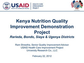 Kenya Nutrition Quality
Improvement Demonstration
         Project
Rarieda, Bondo, Siaya & Ugenya Districts

   Ram Shrestha, Senior Quality Improvement Advisor
       USAID Health Care Improvement Project
            University Research Co., LLC

                  February 22, 2012
                                                      1
 