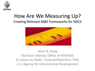 How Are We Measuring Up?
Creating Relevant M&E Frameworks for NACS




                 Amie N. Heap
      Nutrition Advisor, Office of HIV/AIDS
 SI Liaison to OGAC, Food and Nutrition TWG
  U.S. Agency for International Development
 
