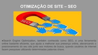 OTIMIZAÇÃO DE SITE – SEO
●Search Engine Optimization, também conhecido como SEO, é uma ferramenta
online bastante eficiente, que ajuda a melhorar sua presença online, alavancando o
posicionamento do seu site junto aos motores de busca, quando usuários de internet
fazem pesquisas utilizando determinadas palavras chave.
 