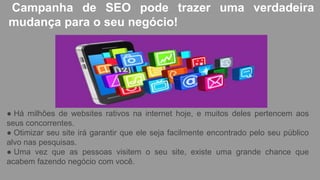 Campanha de SEO pode trazer uma verdadeira
mudança para o seu negócio!
● Há milhões de websites rativos na internet hoje, e muitos deles pertencem aos
seus concorrentes.
● Otimizar seu site irá garantir que ele seja facilmente encontrado pelo seu público
alvo nas pesquisas.
● Uma vez que as pessoas visitem o seu site, existe uma grande chance que
acabem fazendo negócio com você.
 