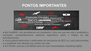 PONTOS IMPORTANTES
● Na One8020, nós acreditamos em resultados. Uma vez que seu site é analizado e
otimizado, compartilharemos relatórios específicos sobre o tráfego do site
periodicamente.
● Você poderá determinar a efetividade da campanha de SEO ou Links patrocinados
e a qualidade dos clientes que visitam seu site.
● Em Recife, procure a One8020 para as suas necessidades marketing digital.
 