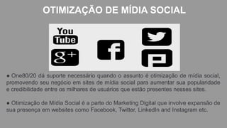 OTIMIZAÇÃO DE MÍDIA SOCIAL
● One80/20 dá suporte necessário quando o assunto é otimização de mídia social,
promovendo seu negócio em sites de mídia social para aumentar sua popularidade
e credibilidade entre os milhares de usuários que estão presentes nesses sites.
● Otimização de Mídia Social é a parte do Marketing Digital que involve expansão de
sua presença em websites como Facebook, Twitter, LinkedIn and Instagram etc.
 
