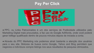 Pay Per Click
● PPC, ou Links Patrocinados é um dos serviços de Publicidade utilizados pelo
Marketing Digital mais procurados, e faz uso do Google AdWords, onde você poderá
gerar tráfego qualificado dentro de poucos minutos depois de iniciada a conta.
● Através do PPC Marketing nós podemos atrair bastante a atenção dos usuários
para o seu site. Motores de busca como Google, Yahoo and Bing permitem que
negócios e indivíduos compre listings nos seus resultados de pesquisa otimizados.
 