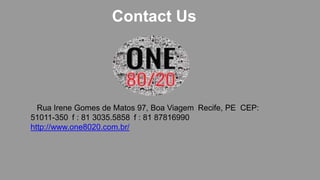 Contact Us
Rua Irene Gomes de Matos 97, Boa Viagem Recife, PE CEP:
51011-350 f : 81 3035.5858 f : 81 87816990
http://www.one8020.com.br/
 