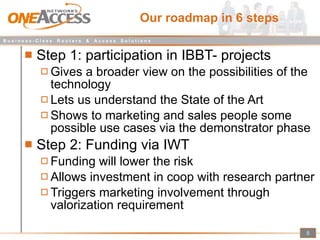 Our roadmap in 6 steps Step 1: participation in IBBT- projects Gives a broader view on the possibilities of the technology Lets us understand the State of the Art Shows to marketing and sales people some possible use cases via the demonstrator phase Step 2: Funding via IWT Funding will lower the risk Allows investment in coop with research partner Triggers marketing involvement through valorization requirement  