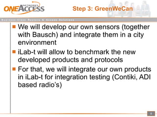 Step 3: GreenWeCan We will develop our own sensors (together with Bausch) and integrate them in a city environment iLab-t will allow to benchmark the new developed products and protocols For that, we will integrate our own products in iLab-t for integration testing (Contiki, ADI based radio’s) 