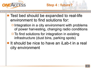 Step 4 : future? Test bed should be expanded to real-life environment to find solutions for: Integration in a city environment with problems of power harvesting, changing radio conditions To find solutions for integration in existing infrastructure (dust bins, parking spots) It should be nice to have an iLab-t in a real city environment 
