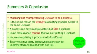 Summary & Conclusion
 Mistaking and misrepresenting UseCase to be a Process
 Is the prime reason for wrongly associating multiple Actors to
the same UseCase
 A process can have multiple Actors but NOT a UseCase
 Some professionals mistake that we are splitting a UseCase
 No, we are splitting a process into UseCases

 To arrive at two-party dialog which alone can be
implemented and realized with one SuC
02 FEB 14

Think and

Proceed
15

 