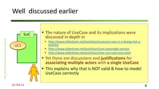Well discussed earlier
SuC
UC1

 The nature of UseCase and its implications were
discussed in depth in
 http://www.slideshare.net/putchavn/usecase-case-is-a-dialog-not-aprocess
 http://www.slideshare.net/putchavn/use-casesingle-session
 http://www.slideshare.net/putchavn/one-use-case-one-actor

 Yet there are discussions and justifications for
associating multiple actors with a single UseCase
 This explains why that is NOT valid & how to model
UseCase correctly
02 FEB 14

6

 