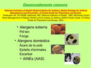 Desencadenants comuns
  National Institutes of Health Global Initiative for Asthma: Global Strategy for Asthma
         Management and Prevention: A Pocket Guide for Physicians and Nurses.
 Publication No. 95-3659B. Bethesda, MD: National Institutes of Health, 1998; Workshop Expert
Panel Management of Allergic Rhinitis and its Impact on Asthma (ARIA) Pocket Guide. A Pocket
                           Guide for Physicians and Nurses, 2001.


                 
                     Alergens externs
                 −
                     Pól·len
                 −
                     Fongs
             
                 Alergens domèstics
                 −
                     Àcars de la pols
                 −
                     Epitelis d'animales
                 −
                     Escarbat
                     
                         AINEs (AAS)
 