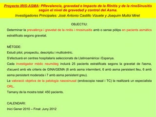 Proyecto IRIS-ASMA: PRevalencia, gravedad e Impacto de la RInitis y de la rinoSinusitis
                  según el nivel de gravedad y control del Asma.
        Investigadores Principales: José Antonio Castillo Vizuete y Joaquim Mullol Miret

                                                   OBJECTIU:
 Determinar la prevalènça i gravetat de la rinitis i rinosinusitis amb o sense pòlips en pacients asmàtics
 estratificats segons gravetat.


 MÈTODE:
 Estudi pilot, prospectiu, descriptiu i multicèntric.
 S'efectuarà en centres hospitalaris seleccionats de Llatinoamèrica i Espanya.
 Cada investigador mèdic neumòleg incluirà 25 pacients estratificats segons la gravetat de l'asma,
 d'acuerd amb els criteris de GINA/GEMA (6 amb asma intermitent, 6 amb asma persistent lleu, 6 amb
 asma persistent moderada i 7 amb asma persistent greu).
 La valoració objetiva de la patología nasosinusal (endoscopia nasal i TC) la realitzarà un especialista
 ORL.
 Tamany de la mostra total: 450 pacients.


 CALENDARI:
 Inici Gener 2010 – Final: Juny 2012
 
