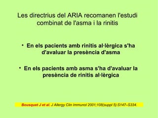 Les directrius del ARIA recomanen l'estudi
       combinat de l'asma i la rinitis


    
        En els pacients amb rinitis al·lèrgica s'ha
              d'avaluar la presència d'asma


    En els pacients amb asma s'ha d'avaluar la
           presència de rinitis al·lèrgica




 Bousquet J et al. J Allergy Clin Immunol 2001;108(suppl 5):S147–S334.
 