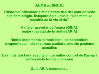 ASMA – RINITIS
Trastorns inflamatoris relacionats des del punt de vista
  espidemiològic, fisiopatològic i clínic: “una mateixa
                malaltia de la via aèria”

           A major gravetat de l'asma (GINA)
           major gravetat de la rinitis (ARIA)

     Rinitis incrementa la morbilitat, les necessitats
 terapèutiques i els recursos sanitaris ens els pacients
                        asmàtics

La rinitis tractada resulta en un millor control de l'asma i
                millora de la funció pulmonar.

                  Guia ARIA recomana...
 