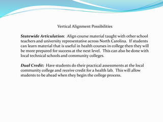 Vertical Alignment Possibilities
Statewide Articulation: Align course material taught with other school
teachers and university representative across North Carolina. If students
can learn material that is useful in health courses in college then they will
be more prepared for success at the next level. This can also be done with
local technical schools and community colleges.
Dual Credit: Have students do their practical assessments at the local
community college and receive credit for a health lab. This will allow
students to be ahead when they begin the college process.
 