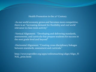 Health Promotion in the 21st Century
-As our world economy grows and becomes more competitive,
there is an “increasing demand for flexibility and real world
relevance in class room activity”
-Vertical Alignment: “Developing and delivering standards,
assessments, and curricula that prepare students for success in
the next grade level and beyond”
-Horizontal Alignment: “Creating cross-disciplinary linkages
between standards, assessment and curricula.”
http://www.txprofdev.org/apps/onlineteaching/align/Align_FI
NAL_print.html
 