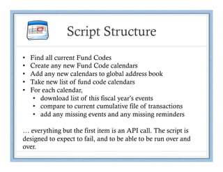 Script Structure
•    Find all current Fund Codes
•    Create any new Fund Code calendars
•    Add any new calendars to global address book
•    Take new list of fund code calendars
•    For each calendar,
      •  download list of this fiscal year’s events
      •  compare to current cumulative file of transactions
      •  add any missing events and any missing reminders

… everything but the first item is an API call. The script is
designed to expect to fail, and to be able to be run over and
over.
 