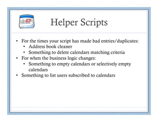 Helper Scripts
•  For the times your script has made bad entries/duplicates:
    •  Address book cleaner
    •  Something to delete calendars matching criteria
•  For when the business logic changes:
    •  Something to empty calendars or selectively empty
       calendars
•  Something to list users subscribed to calendars
 