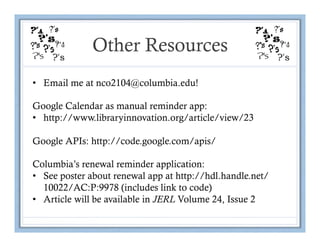 Other Resources
•  Email me at nco2104@columbia.edu!

Google Calendar as manual reminder app:
•  http://www.libraryinnovation.org/article/view/23

Google APIs: http://code.google.com/apis/

Columbia’s renewal reminder application:
•  See poster about renewal app at http://hdl.handle.net/
   10022/AC:P:9978 (includes link to code)
•  Article will be available in JERL Volume 24, Issue 2
 
