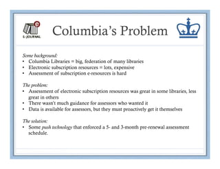 Columbia’s Problem
Some background:
•  Columbia Libraries = big, federation of many libraries
•  Electronic subscription resources = lots, expensive
•  Assessment of subscription e-resources is hard

The problem:
•  Assessment of electronic subscription resources was great in some libraries, less
   great in others
•  There wasn’t much guidance for assessors who wanted it
•  Data is available for assessors, but they must proactively get it themselves

The solution:
•  Some push technology that enforced a 5- and 3-month pre-renewal assessment
   schedule.
 