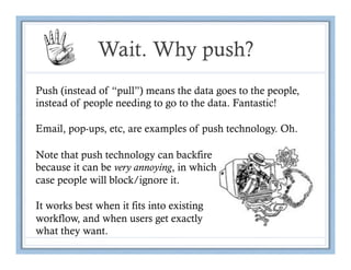 Wait. Why push?
Push (instead of “pull”) means the data goes to the people,
instead of people needing to go to the data. Fantastic!

Email, pop-ups, etc, are examples of push technology. Oh.

Note that push technology can backfire
because it can be very annoying, in which
case people will block/ignore it.

It works best when it fits into existing
workflow, and when users get exactly
what they want.
 