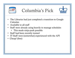 Columbia’s Pick
•  The Libraries had just completed a transition to Google
   Calendar.
•  Available to all staff
•  Staff were already using heavily to manage schedules
    •  This made ninja-push possible
•  Staff had been recently trained
•  IT Staff were (somewhat) experienced with the API
•  Cheap! (free)
 